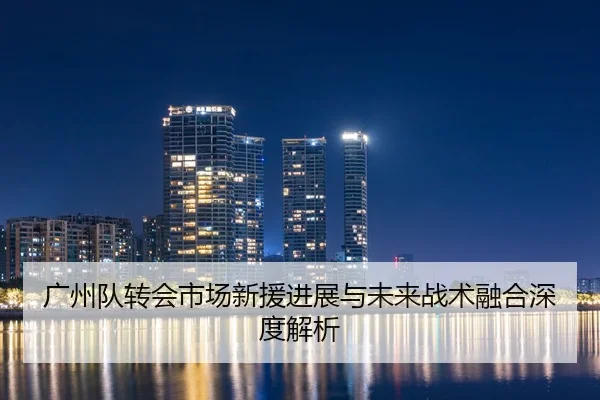 广州队转会市场新援进展与未来战术融合深度解析
